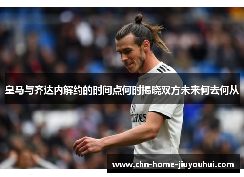 皇马与齐达内解约的时间点何时揭晓双方未来何去何从