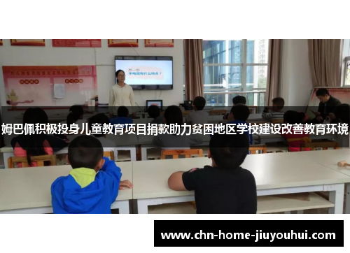 姆巴佩积极投身儿童教育项目捐款助力贫困地区学校建设改善教育环境