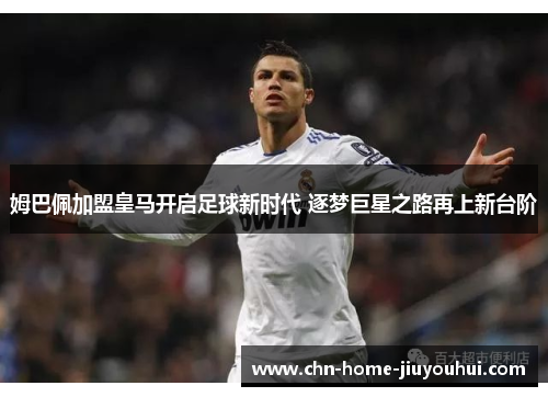 姆巴佩加盟皇马开启足球新时代 逐梦巨星之路再上新台阶