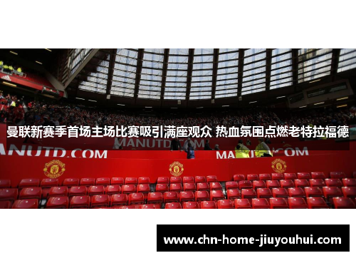 曼联新赛季首场主场比赛吸引满座观众 热血氛围点燃老特拉福德 曼联新赛季首场主场比赛吸引满座观众 热血氛围点燃老特拉福德