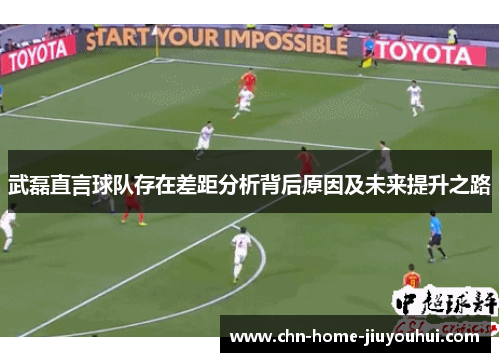 武磊直言球队存在差距分析背后原因及未来提升之路 武磊直言球队存在差距分析背后原因及未来提升之路