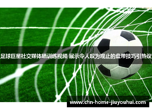 足球巨星社交媒体晒训练视频 展示令人叹为观止的盘带技巧引热议