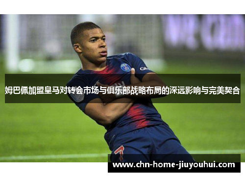 姆巴佩加盟皇马对转会市场与俱乐部战略布局的深远影响与完美契合