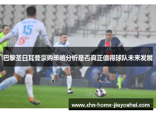 巴黎圣日耳曼豪购策略分析是否真正值得球队未来发展 巴黎圣日耳曼豪购策略分析是否真正值得球队未来发展