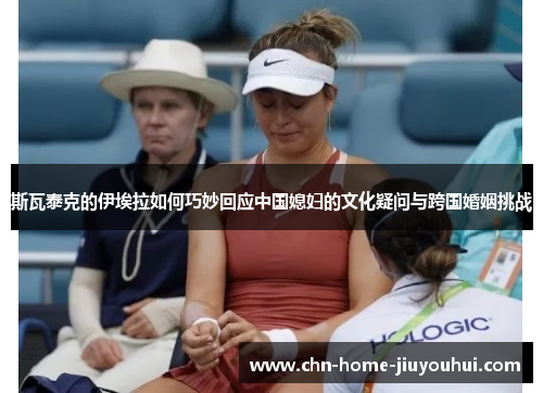 斯瓦泰克的伊埃拉如何巧妙回应中国媳妇的文化疑问与跨国婚姻挑战 斯瓦泰克的伊埃拉如何巧妙回应中国媳妇的文化疑问与跨国婚姻挑战