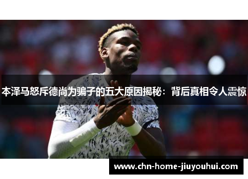 本泽马怒斥德尚为骗子的五大原因揭秘:背后真相令人震惊 本泽马怒斥德尚为骗子的五大原因揭秘:背后真相令人震惊