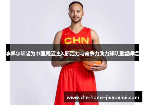 李凯尔崛起为中国男篮注入新活力与竞争力助力球队重塑辉煌