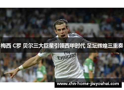 梅西 C罗 贝尔三大巨星引领西甲时代 足坛辉煌三重奏