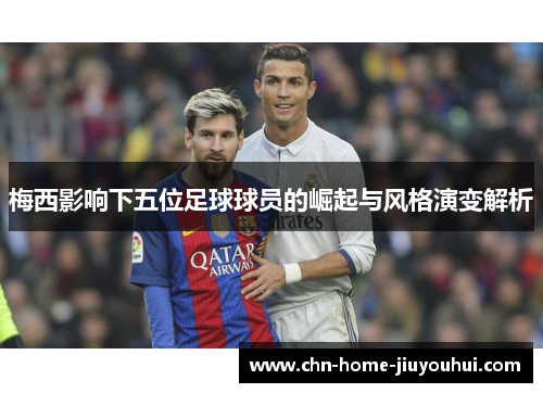 梅西影响下五位足球球员的崛起与风格演变解析 梅西影响下五位足球球员的崛起与风格演变解析