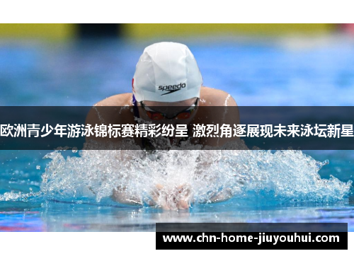 欧洲青少年游泳锦标赛精彩纷呈 激烈角逐展现未来泳坛新星 欧洲青少年游泳锦标赛精彩纷呈 激烈角逐展现未来泳坛新星
