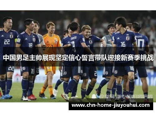 中国男足主帅展现坚定信心誓言带队迎接新赛季挑战