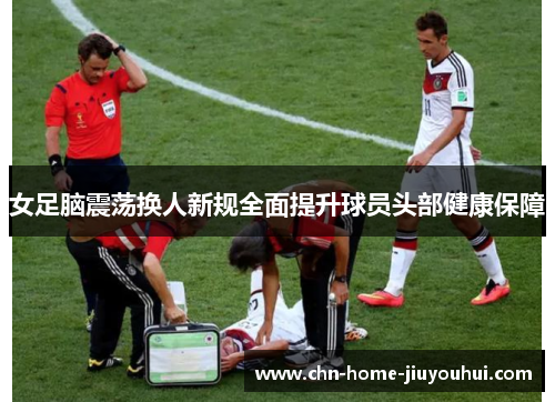 女足脑震荡换人新规全面提升球员头部健康保障 女足脑震荡换人新规全面提升球员头部健康保障