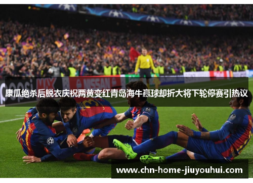 康瓜绝杀后脱衣庆祝两黄变红青岛海牛赢球却折大将下轮停赛引热议