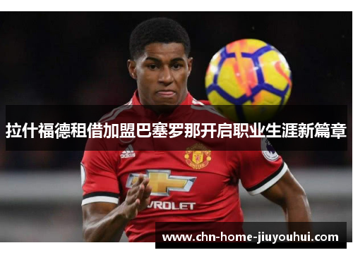 拉什福德租借加盟巴塞罗那开启职业生涯新篇章 拉什福德租借加盟巴塞罗那开启职业生涯新篇章