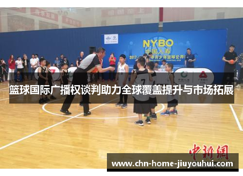 篮球国际广播权谈判助力全球覆盖提升与市场拓展