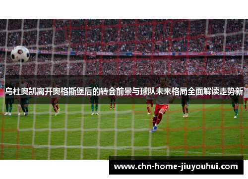 乌杜奥凯离开奥格斯堡后的转会前景与球队未来格局全面解读走势新